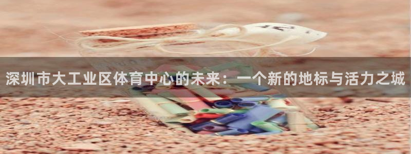 深圳市大工业区体育中心的未来：一个新的地标与活力之城